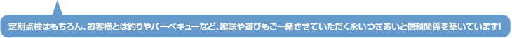 定期点検はもちろん、お客様とは釣りやバーベキューなど、趣味や遊びもご一緒させていただく永いつきあいと信頼関係を築いています!