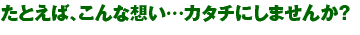 たとえば、こんな想い…カタチにしませんか?